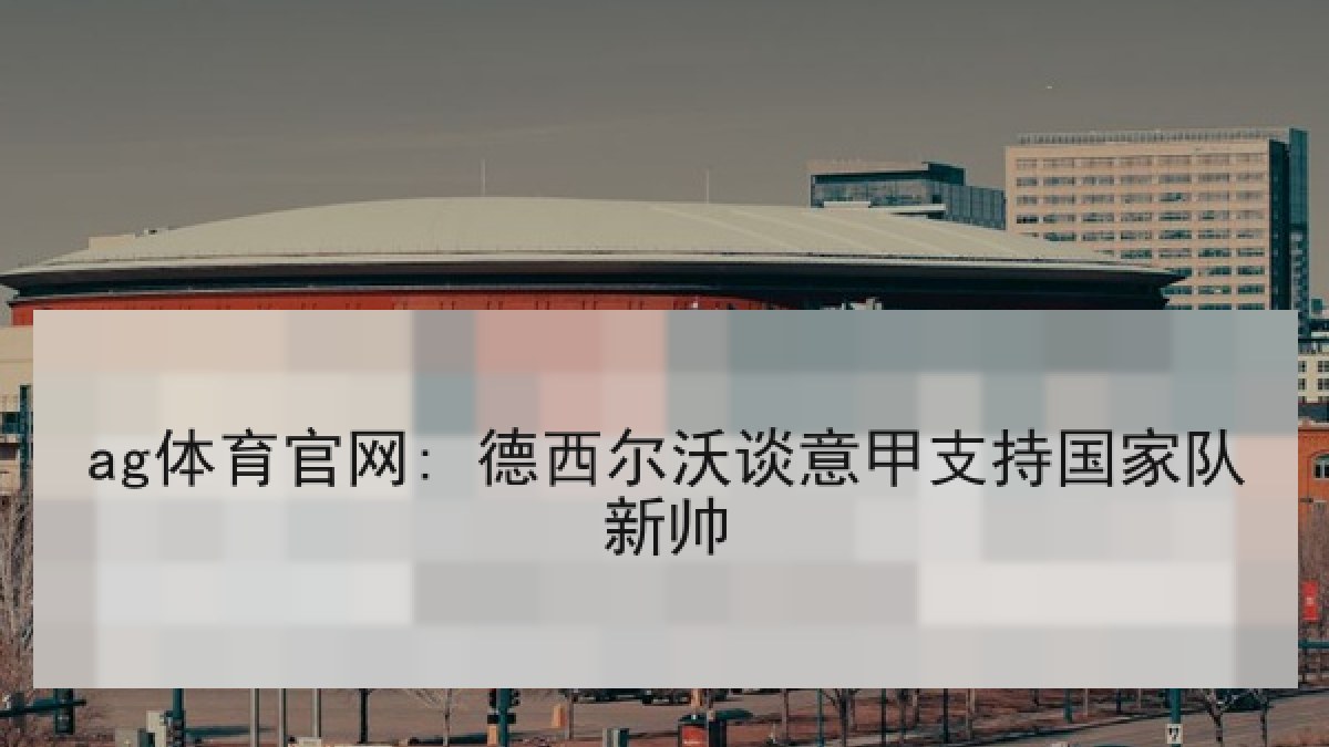 ag体育官网: 德西尔沃谈意甲支持国家队新帅