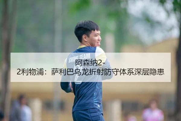 阿森纳2-2利物浦：萨利巴乌龙折射防守体系深层隐患