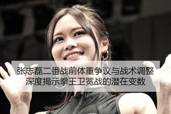 张志磊二番战前体重争议与战术调整 深度揭示拳王卫冕战的潜在变数